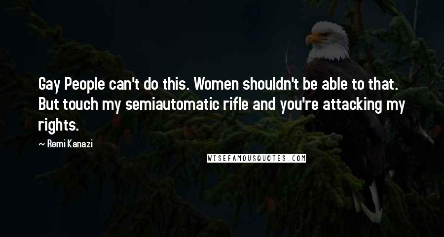 Remi Kanazi Quotes: Gay People can't do this. Women shouldn't be able to that. But touch my semiautomatic rifle and you're attacking my rights.