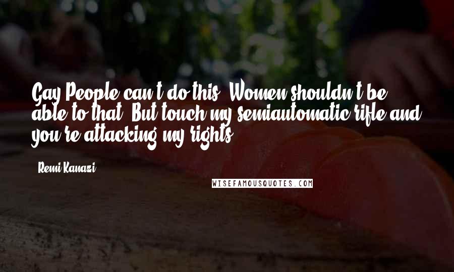 Remi Kanazi Quotes: Gay People can't do this. Women shouldn't be able to that. But touch my semiautomatic rifle and you're attacking my rights.