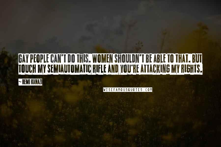 Remi Kanazi Quotes: Gay People can't do this. Women shouldn't be able to that. But touch my semiautomatic rifle and you're attacking my rights.