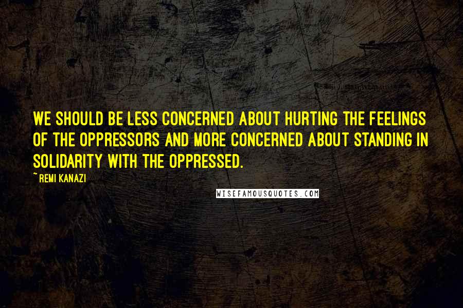 Remi Kanazi Quotes: We should be less concerned about hurting the feelings of the oppressors and more concerned about standing in solidarity with the oppressed.