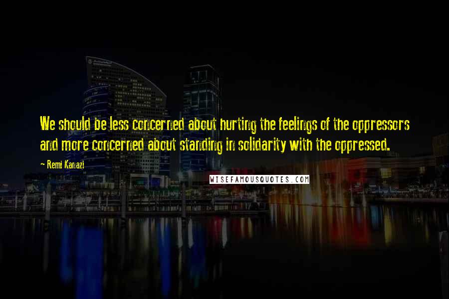 Remi Kanazi Quotes: We should be less concerned about hurting the feelings of the oppressors and more concerned about standing in solidarity with the oppressed.