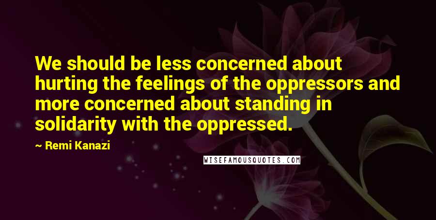 Remi Kanazi Quotes: We should be less concerned about hurting the feelings of the oppressors and more concerned about standing in solidarity with the oppressed.