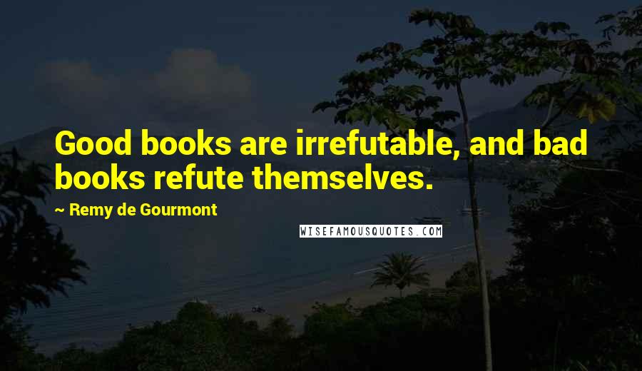 Remy De Gourmont Quotes: Good books are irrefutable, and bad books refute themselves.