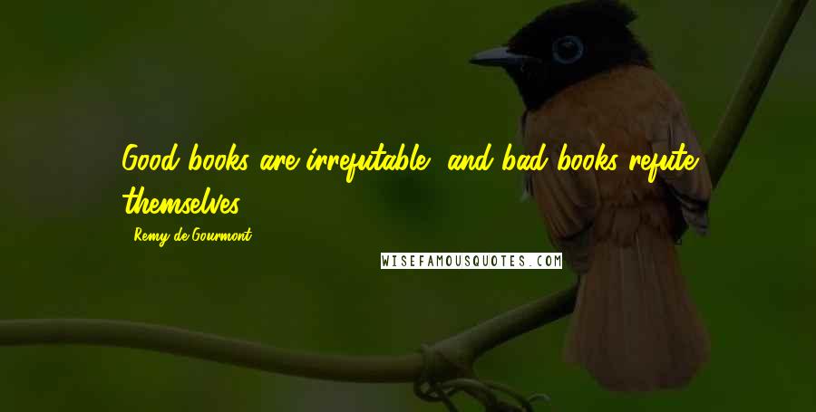 Remy De Gourmont Quotes: Good books are irrefutable, and bad books refute themselves.