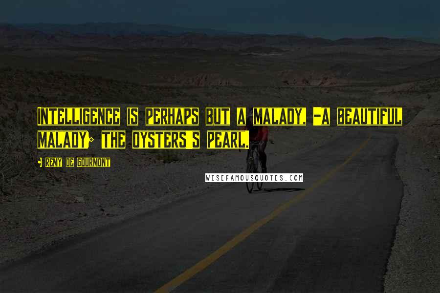 Remy De Gourmont Quotes: Intelligence is perhaps but a malady, -a beautiful malady; the oysters's pearl.