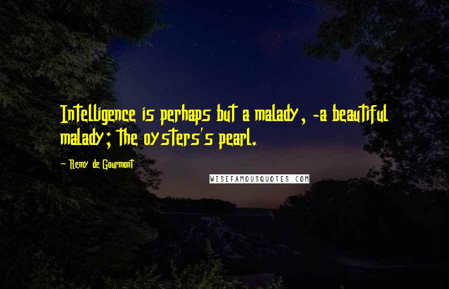 Remy De Gourmont Quotes: Intelligence is perhaps but a malady, -a beautiful malady; the oysters's pearl.