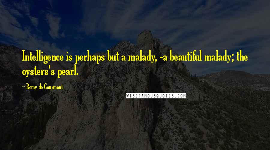 Remy De Gourmont Quotes: Intelligence is perhaps but a malady, -a beautiful malady; the oysters's pearl.