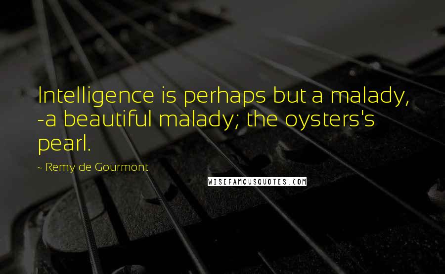 Remy De Gourmont Quotes: Intelligence is perhaps but a malady, -a beautiful malady; the oysters's pearl.