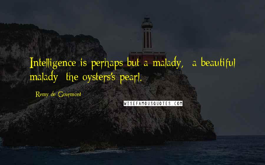 Remy De Gourmont Quotes: Intelligence is perhaps but a malady, -a beautiful malady; the oysters's pearl.