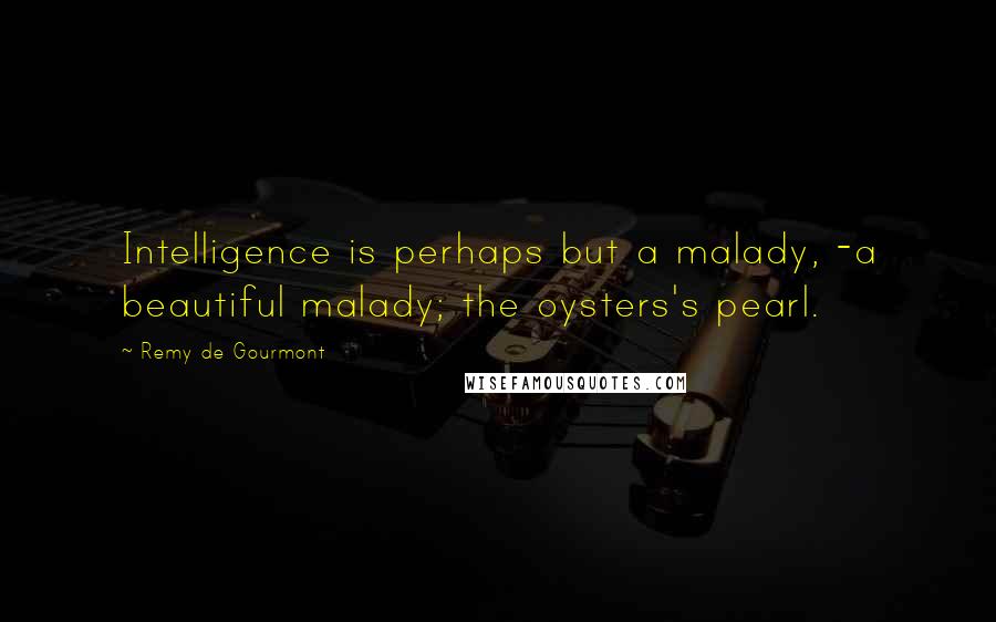 Remy De Gourmont Quotes: Intelligence is perhaps but a malady, -a beautiful malady; the oysters's pearl.