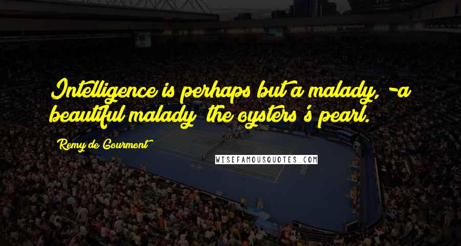 Remy De Gourmont Quotes: Intelligence is perhaps but a malady, -a beautiful malady; the oysters's pearl.