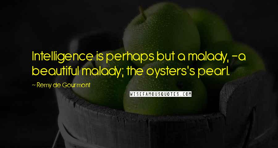 Remy De Gourmont Quotes: Intelligence is perhaps but a malady, -a beautiful malady; the oysters's pearl.