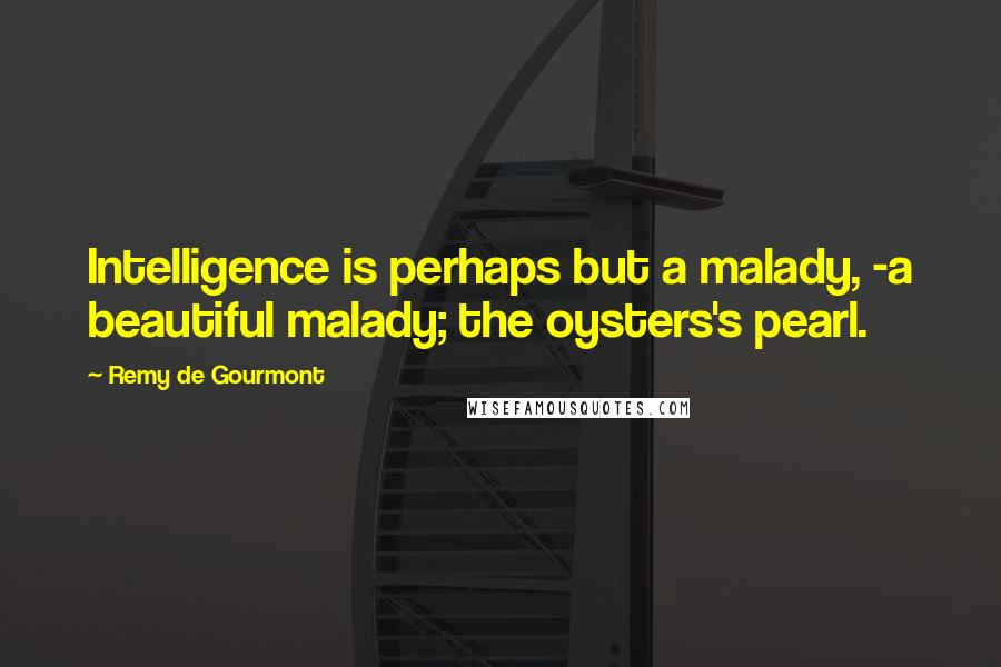 Remy De Gourmont Quotes: Intelligence is perhaps but a malady, -a beautiful malady; the oysters's pearl.