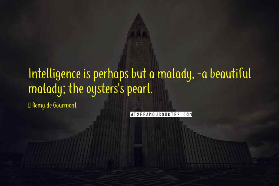 Remy De Gourmont Quotes: Intelligence is perhaps but a malady, -a beautiful malady; the oysters's pearl.