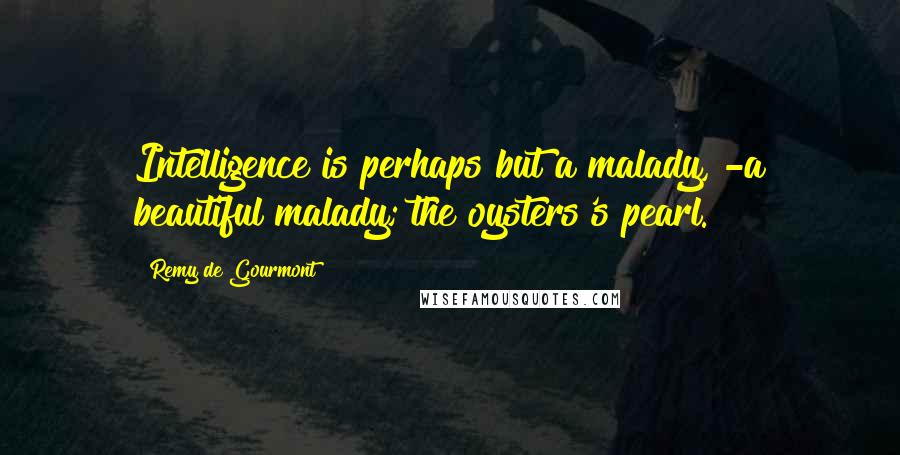 Remy De Gourmont Quotes: Intelligence is perhaps but a malady, -a beautiful malady; the oysters's pearl.