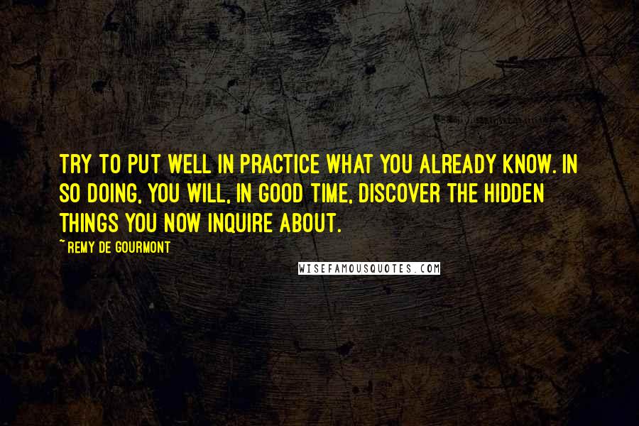 Remy De Gourmont Quotes: Try to put well in practice what you already know. In so doing, you will, in good time, discover the hidden things you now inquire about.