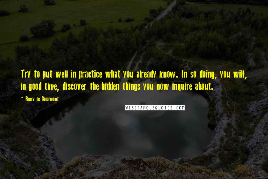 Remy De Gourmont Quotes: Try to put well in practice what you already know. In so doing, you will, in good time, discover the hidden things you now inquire about.