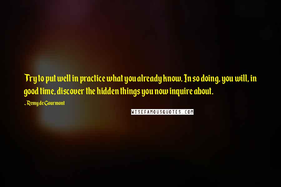 Remy De Gourmont Quotes: Try to put well in practice what you already know. In so doing, you will, in good time, discover the hidden things you now inquire about.