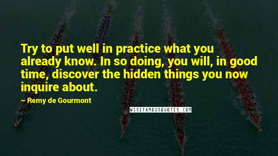 Remy De Gourmont Quotes: Try to put well in practice what you already know. In so doing, you will, in good time, discover the hidden things you now inquire about.