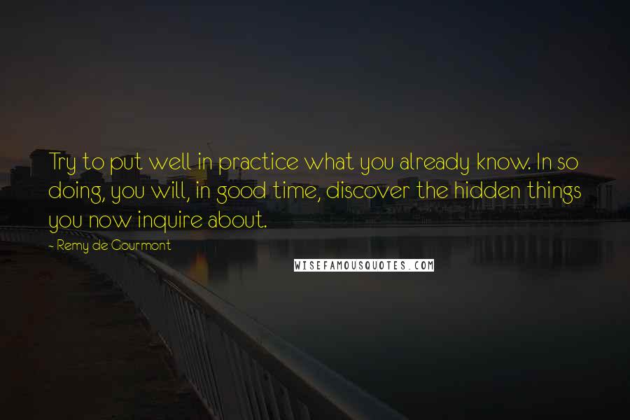 Remy De Gourmont Quotes: Try to put well in practice what you already know. In so doing, you will, in good time, discover the hidden things you now inquire about.