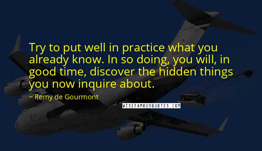 Remy De Gourmont Quotes: Try to put well in practice what you already know. In so doing, you will, in good time, discover the hidden things you now inquire about.