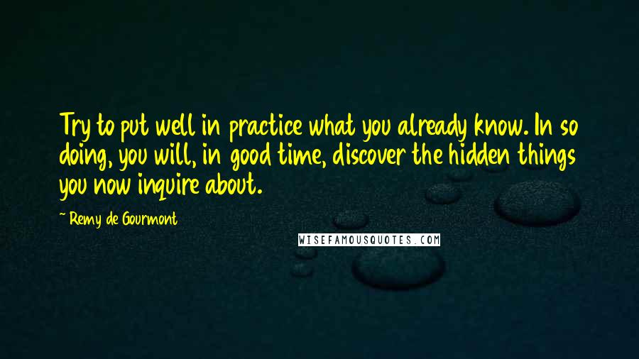 Remy De Gourmont Quotes: Try to put well in practice what you already know. In so doing, you will, in good time, discover the hidden things you now inquire about.