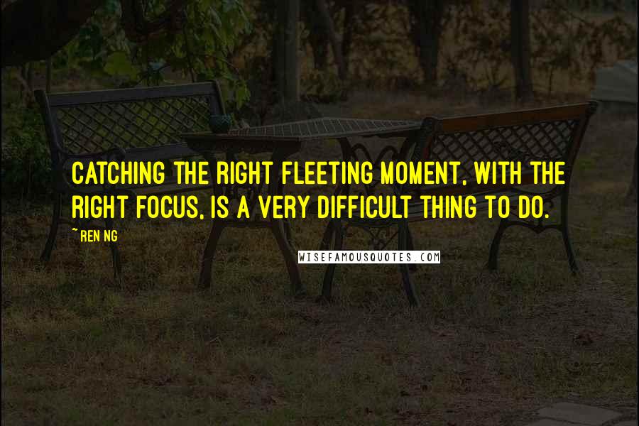 Ren Ng Quotes: Catching the right fleeting moment, with the right focus, is a very difficult thing to do.