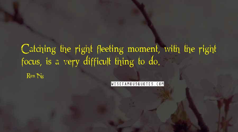 Ren Ng Quotes: Catching the right fleeting moment, with the right focus, is a very difficult thing to do.