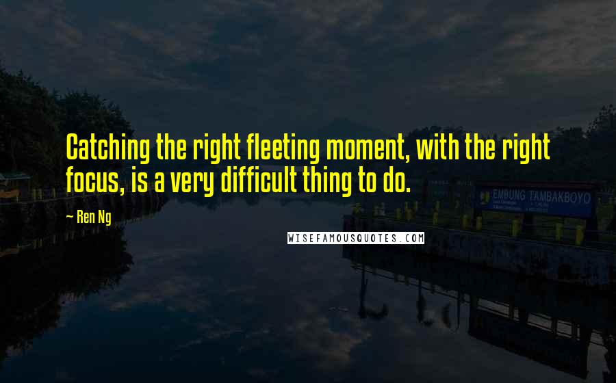 Ren Ng Quotes: Catching the right fleeting moment, with the right focus, is a very difficult thing to do.