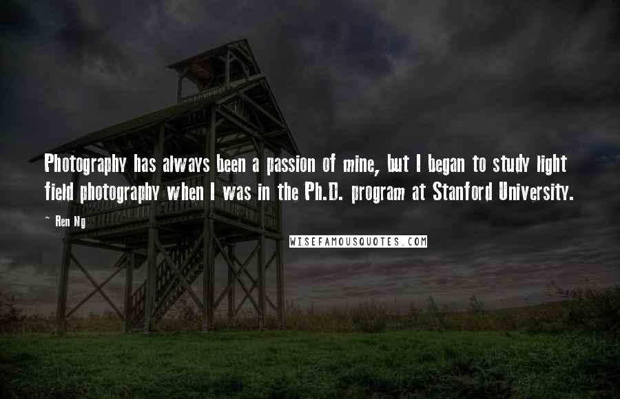 Ren Ng Quotes: Photography has always been a passion of mine, but I began to study light field photography when I was in the Ph.D. program at Stanford University.