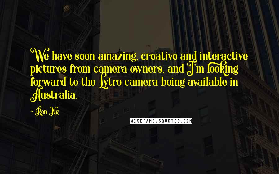 Ren Ng Quotes: We have seen amazing, creative and interactive pictures from camera owners, and I'm looking forward to the Lytro camera being available in Australia.