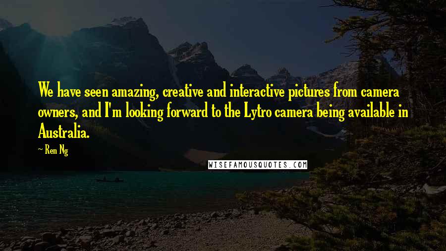 Ren Ng Quotes: We have seen amazing, creative and interactive pictures from camera owners, and I'm looking forward to the Lytro camera being available in Australia.