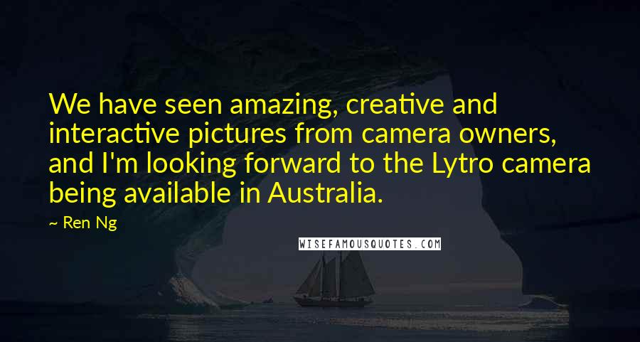 Ren Ng Quotes: We have seen amazing, creative and interactive pictures from camera owners, and I'm looking forward to the Lytro camera being available in Australia.