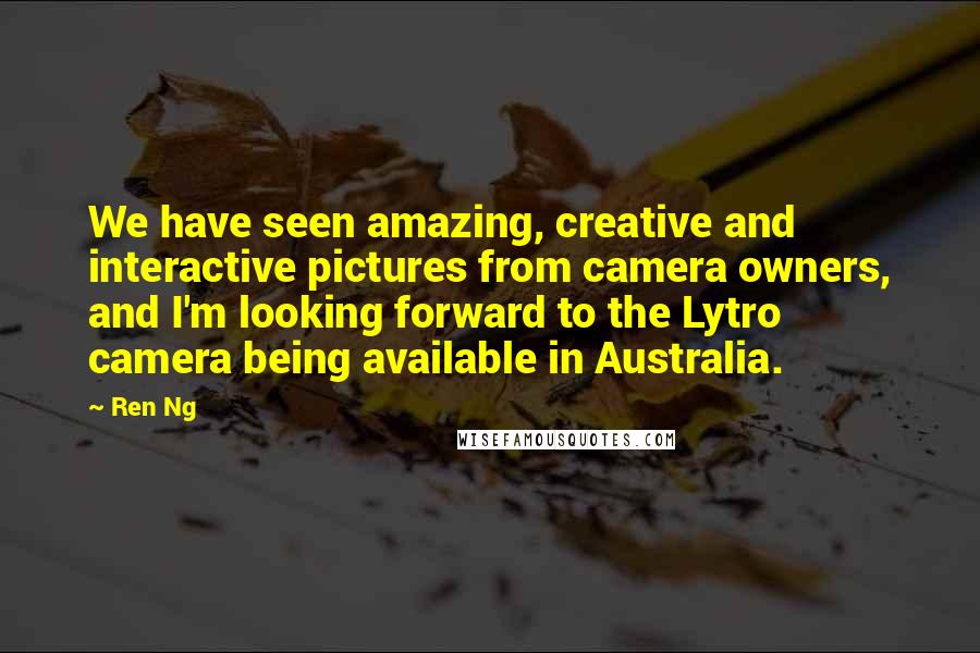 Ren Ng Quotes: We have seen amazing, creative and interactive pictures from camera owners, and I'm looking forward to the Lytro camera being available in Australia.