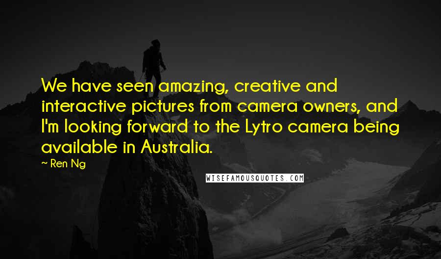 Ren Ng Quotes: We have seen amazing, creative and interactive pictures from camera owners, and I'm looking forward to the Lytro camera being available in Australia.