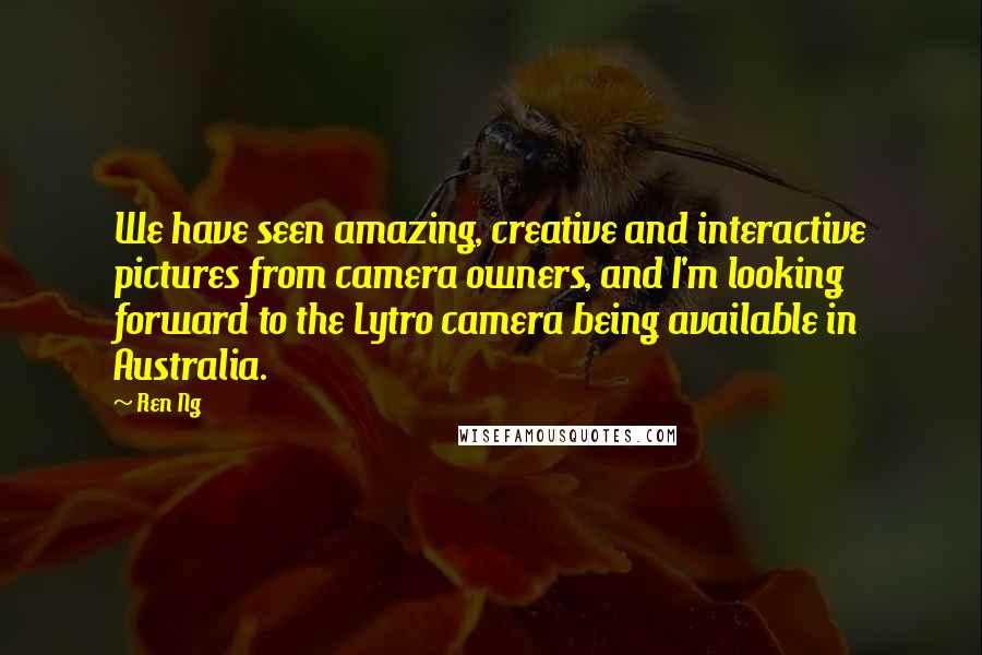 Ren Ng Quotes: We have seen amazing, creative and interactive pictures from camera owners, and I'm looking forward to the Lytro camera being available in Australia.