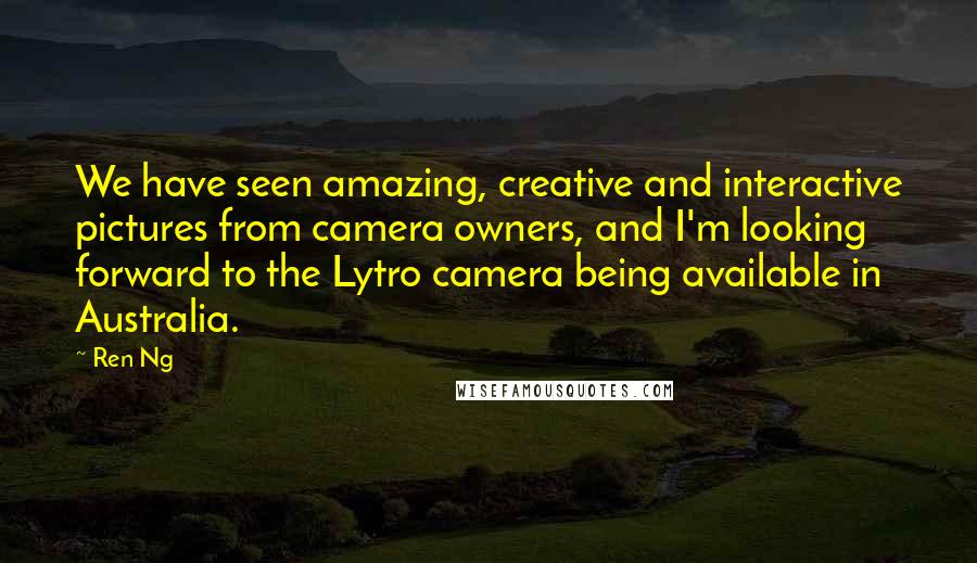 Ren Ng Quotes: We have seen amazing, creative and interactive pictures from camera owners, and I'm looking forward to the Lytro camera being available in Australia.