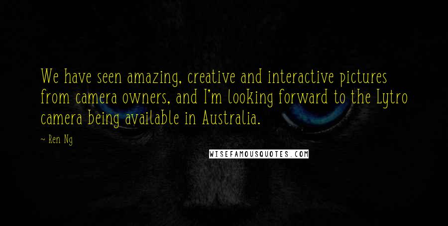 Ren Ng Quotes: We have seen amazing, creative and interactive pictures from camera owners, and I'm looking forward to the Lytro camera being available in Australia.