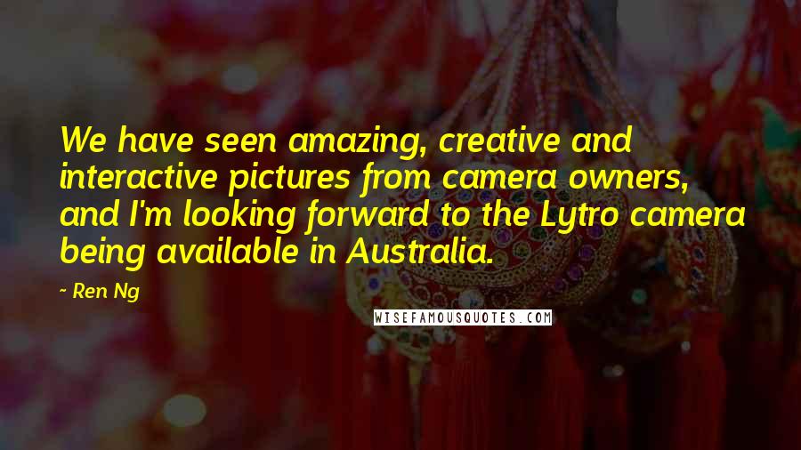 Ren Ng Quotes: We have seen amazing, creative and interactive pictures from camera owners, and I'm looking forward to the Lytro camera being available in Australia.