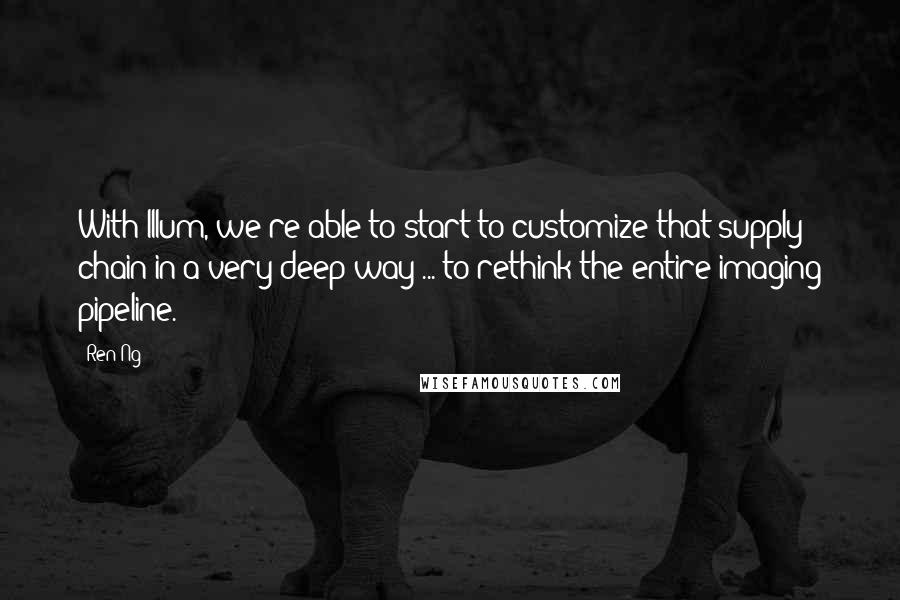 Ren Ng Quotes: With Illum, we're able to start to customize that supply chain in a very deep way ... to rethink the entire imaging pipeline.