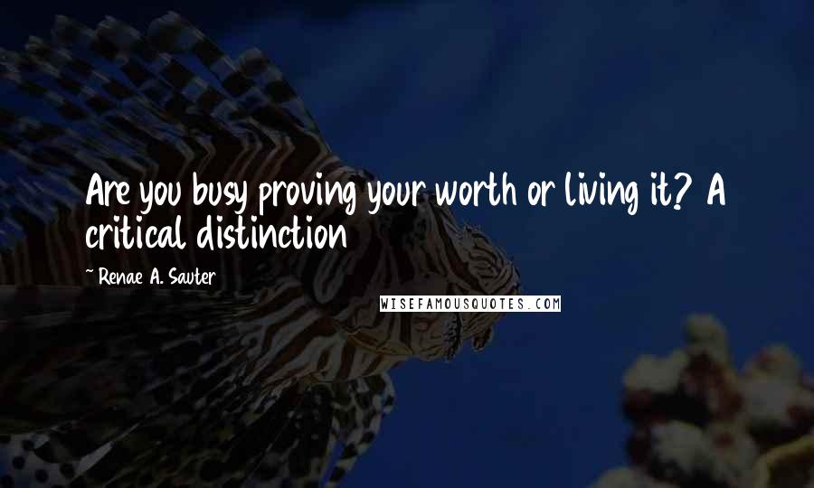 Renae A. Sauter Quotes: Are you busy proving your worth or living it? A critical distinction