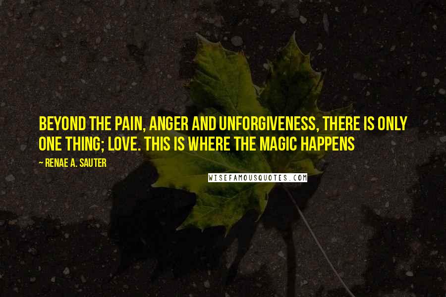 Renae A. Sauter Quotes: Beyond the pain, anger and unforgiveness, there is only one thing; love. This is where the magic happens