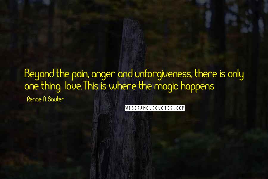 Renae A. Sauter Quotes: Beyond the pain, anger and unforgiveness, there is only one thing; love. This is where the magic happens