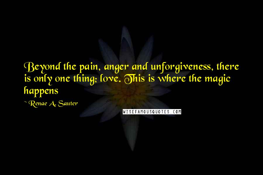 Renae A. Sauter Quotes: Beyond the pain, anger and unforgiveness, there is only one thing; love. This is where the magic happens