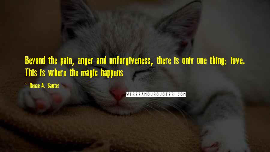 Renae A. Sauter Quotes: Beyond the pain, anger and unforgiveness, there is only one thing; love. This is where the magic happens