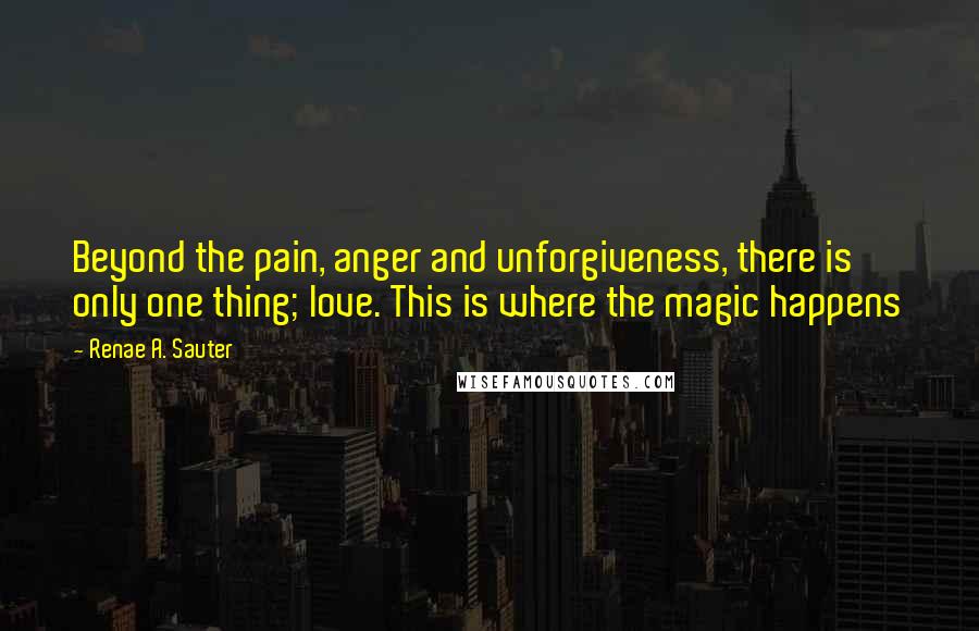 Renae A. Sauter Quotes: Beyond the pain, anger and unforgiveness, there is only one thing; love. This is where the magic happens