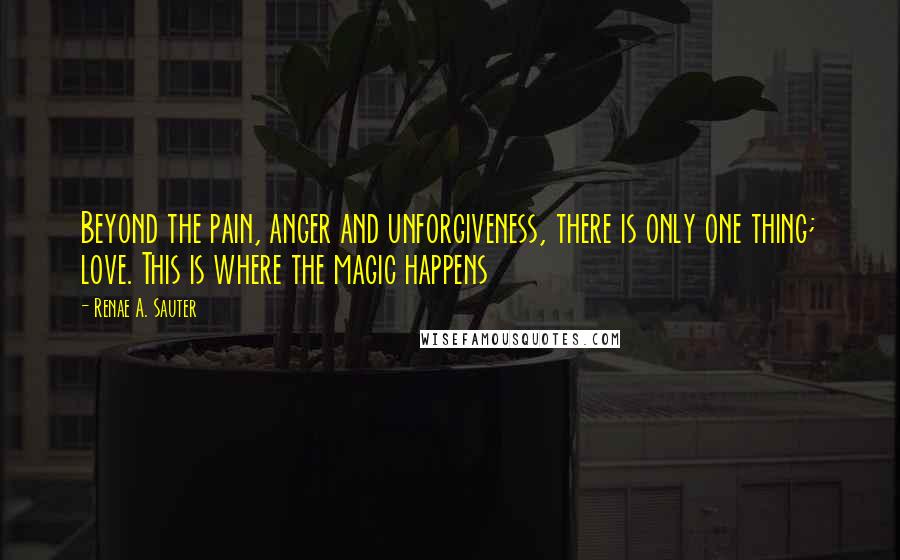 Renae A. Sauter Quotes: Beyond the pain, anger and unforgiveness, there is only one thing; love. This is where the magic happens