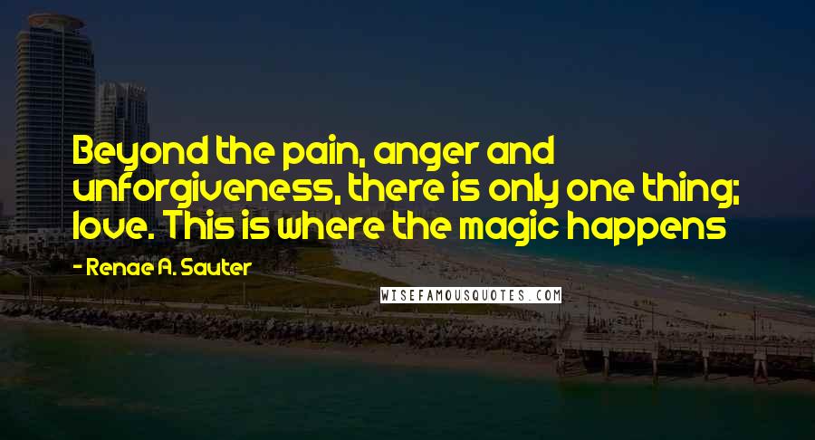 Renae A. Sauter Quotes: Beyond the pain, anger and unforgiveness, there is only one thing; love. This is where the magic happens