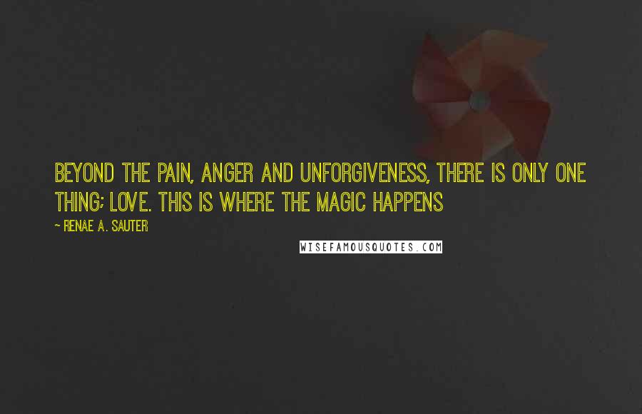 Renae A. Sauter Quotes: Beyond the pain, anger and unforgiveness, there is only one thing; love. This is where the magic happens