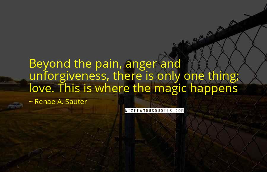 Renae A. Sauter Quotes: Beyond the pain, anger and unforgiveness, there is only one thing; love. This is where the magic happens